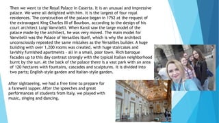 Then we went to the Royal Palace in Caserta. It is an unusual and impressive
palace. We were all delighted with him. It is the largest of four royal
residences. The construction of the palace began in 1752 at the request of
the extravagant King Charles III of Bourbon, according to the design of his
court architect Luigi Vanvitelli. When Karol saw the large model of the
palace made by the architect, he was very moved. The main model for
Vanvitelli was the Palace of Versailles itself, which is why the architect
unconsciously repeated the same mistakes as the Versailles builder. A huge
building with over 1,200 rooms was created, with huge staircases and
lavishly furnished apartments - all in a small, poor town. Rich baroque
facades up to this day contrast strongly with the typical Italian neighborhood
burnt by the sun. At the back of the palace there is a vast park with an area
of 120 hectares with fountains, cascades and sculptures. It is divided into
two parts; English-style garden and Italian-style garden.
After sightseeing, we had a free time to prepare for
a farewell supper. After the speeches and great
performances of students from Italy, we played with
music, singing and dancing.
 