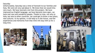 Saturday
Unfortunately, Saturday was a time of farewell to our families and
Italy. We were all very sad about it. We knew that we would miss
very much. We have learned a lot from this project. We have
improved our English language, we have become more open, we
have met new and wonderful people. Thanks to trips, not only to
Italy, but also to other countries, we could get to know a new place,
new cultures. In my opinion, it will help us in the future, and the
experiences and memories from that time will stay with us for a
long time.
 