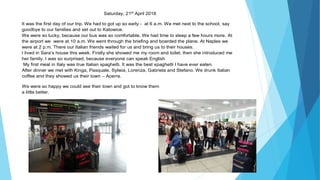 Saturday, 21st
April 2018
It was the first day of our trip. We had to got up so early - at 6 a.m. We met next to the school, say
goodbye to our families and set out to Katowice.
We were so lucky, because our bus was so comfortable. We had time to sleep a few hours more. At
the airport we were at 10 a.m. We went through the briefing and boarded the plane. At Naples we
were at 2 p.m. There our Italian friends waited for us and bring us to their houses.
I lived in Sara’s house this week. Firstly she showed me my room and toilet, then she introduced me
her family. I was so surprised, because everyone can speak English
My first meal in Italy was true Italian spaghetti. It was the best spaghetti I have ever eaten.
After dinner we met with Kinga, Pasquale, Sylwia, Lorenza, Gabriela and Stefano. We drunk Italian
coffee and they showed us their town – Acerra.
We were so happy we could see their town and got to know them
a little better.
 