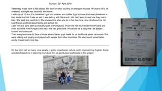 Sunday, 22st
April 2018
Yesterday it was hard to fall asleep. We were in other country, in strangers houses. We were still a bit
stressed, but night was beautiful and warm.
I woke up at 10 a.m. For breakfast I got only cookies and coffee. I got to know that every breakfast in
Italy looks like that. I was so sad. I was talking with Sara and I told her I want to see how they live in
Italy. She said she could do it. She showed me what she do in her free time, she introduced me her
best friends and told about family and school life.
Later me and Sara went to beautiful park in Pomigliano. There we met my friends from Poland and
other students from Hungary and Italy. We had great time. We talked for a long time, we played
football and volleyball.
Then everyone came to Sara’s house where Italian guys made for us traditional pasta carbonara. We
were talking and singing and played with people from other countries. We also learnt some Italian
words. It was really nice day.
On this trip I met so many nice people, I got to know Italian culture, and I improved my English. Some
activities helped me in planning my future. I’m so glad I could participate in this project.
 