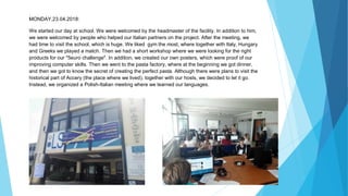 MONDAY,23.04.2018:
We started our day at school. We were welcomed by the headmaster of the facility. In addition to him,
we were welcomed by people who helped our Italian partners on the project. After the meeting, we
had time to visit the school, which is huge. We liked gym the most, where together with Italy, Hungary
and Greeks we played a match. Then we had a short workshop where we were looking for the right
products for our "5euro challenge". In addition, we created our own posters, which were proof of our
improving computer skills. Then we went to the pasta factory, where at the beginning we got dinner,
and then we got to know the secret of creating the perfect pasta. Although there were plans to visit the
historical part of Accery (the place where we lived), together with our hosts, we decided to let it go.
Instead, we organized a Polish-Italian meeting where we learned our languages.
 