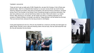 TUESDAY, 24.04.2018:
Today we had to get up really early (5 AM). Despite this, we were full of energy. A trip to Rome was
planned today. Each of us dreamed about seeing it, so as soon as we arrived, we could not stop
admiring. Wherever we looked, there was art everywhere. We saw the famous Colosseum, triumphal
arches, the Di Trevi fountain or the Roman Forum. Everything brought us enormous admiration. We
also had a delicious lunch, and we tried famous Italian ice cream. Rome will remain in our hearts
forever. After returning to "our homes", we ate supper and went to a meeting organized on the
occasion of Oliwia's birthday. At midnight, we sang her "Happy Birthday” and we wished her the best.
Then we returned home, because the next day we were to visit Naples.
It was great experience for all of us. We are very thankful for a chance to visit Italy and meet again our
Italian friends. We fell in love in Italy and amazing culture. We are lucky, that we could know their real
life. We will remember this trip forever.
 