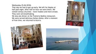 Wednesday 25.04.2018r.
That day we had to get up early. We left for Naples at
half past eight. After half an hour we were there. We
visited various churches - more modest and more ornate.
They were all breathtaking.
We also ate dinner at the Trattoria Medina restaurant.
We were served delicious Italian dishes. After a moment
of free time, we returned to Acerra.
 