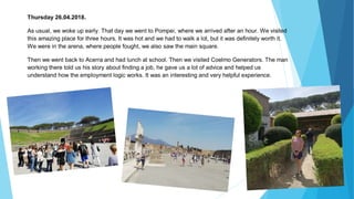 Thursday 26.04.2018.
As usual, we woke up early. That day we went to Pompei, where we arrived after an hour. We visited
this amazing place for three hours. It was hot and we had to walk a lot, but it was definitely worth it.
We were in the arena, where people fought, we also saw the main square.
Then we went back to Acerra and had lunch at school. Then we visited Coelmo Generators. The man
working there told us his story about finding a job, he gave us a lot of advice and helped us
understand how the employment logic works. It was an interesting and very helpful experience.
 