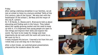 Friday
After eating a delicious breakfast in our families, we all
met at school to listen to a lecture entitled "Skills of the
21st century, jobs of the future." We also met with the
headmaster of the school C. De Rosa and the mayor of
the city R. Lettieri.
Dr. F. Di Nardo, G. Biazzo and S. Brancaccio told us about
educating and finding work in the future. They talked
about the rapidly growing market and the need to keep
up with it. It is important that young people are open to
new things and improve their skills and explore the
world. You have to be ready for change and most
importantly do not wait until the work will come to us.
We must try for it.
I really enjoyed this lecture. I learned a lot from him and
I think that a lot will help me in the future.
After a short break, we watched great presentations
prepared by the students about the work.
 