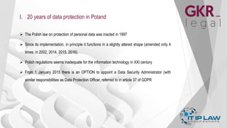 I. 20 years of data protection in Poland
 The Polish law on protection of personal data was inacted in 1997
 Since its implementation, in principle it functions in a slightly altered shape (amended only 4
times, in 2002, 2014, 2015, 2016).
 Polish regulations seems inadequate for the information technology in XXI century
 From 1 January 2015 there is an OPTION to appoint a Data Security Administrator (with
similar responsibilities as Data Protection Officer, referred to in article 37 of GDPR
 