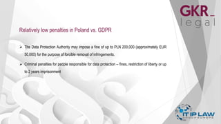 Relatively low penalties in Poland vs. GDPR
 The Data Protection Authority may impose a fine of up to PLN 200,000 (approximately EUR
50,000) for the purpose of forcible removal of infringements.
 Criminal penalties for people responsible for data protection – fines, restriction of liberty or up
to 2 years imprisonment
 