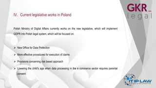 IV. Current legislative works in Poland
Polish Ministry of Digital Affairs currently works on the new legislative, which will implement
GDPR into Polish legal system, which will be focused on:
 New Office for Data Protection
 More effective procedures for execution of claims
 Provisions concerning risk based approach
 Lowering the child's age when data processing in the e commerce sector requires parental
consent
 