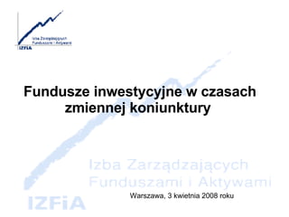 Fundusze inwestycyjne w czasach zmiennej koniunktury  Warszawa, 3 kwietnia 2008 roku 
