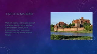 CASTLE IN MALBORK 
Malbork Castle, on the right bank of 
the Nogat, Gothic, brick, fortified, 
surrounded by a moat, built 
thirteenth century to the mid-fifteenth 
century by the Teutonic 
Knights 
 