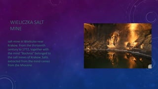 WIELICZKA SALT 
MINE 
salt mine in Wieliczka near 
Krakow. From the thirteenth 
century to 1772, together with 
the mind "Bochnia" belonged to 
the salt mines of Krakow. Salts 
extracted from the mind comes 
from the Miocene 
 