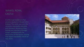 WAWEL ROYAL 
CASTLE 
it is the royal residence of an 
ancient, located on Wawel Hill in 
Krakow. The castle was over the 
centuries repeatedly extended 
and renewed. Numerous fires, 
looting and marches of foreign 
troops, combined with the 
destruction of the house, causing 
that object repeatedly rebuilt for 
new styles. 
 