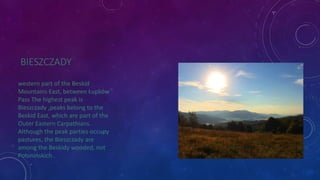 BIESZCZADY 
western part of the Beskid 
Mountains East, between Łupków 
Pass The highest peak is 
Bieszczady ,peaks belong to the 
Beskid East, which are part of the 
Outer Eastern Carpathians. 
Although the peak parties occupy 
pastures, the Bieszczady are 
among the Beskidy wooded, not 
Połonińskich . 
 