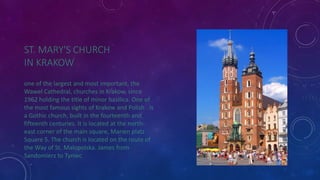 ST. MARY'S CHURCH 
IN KRAKOW 
one of the largest and most important, the 
Wawel Cathedral, churches in Krakow, since 
1962 holding the title of minor basilica. One of 
the most famous sights of Krakow and Polish . Is 
a Gothic church, built in the fourteenth and 
fifteenth centuries. It is located at the north-east 
corner of the main square, Marien platz 
Square 5. The church is located on the route of 
the Way of St. Malopolska. James from 
Sandomierz to Tyniec 
 