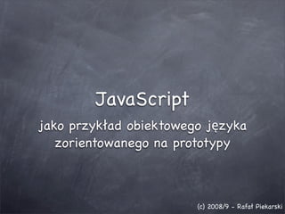 JavaScript
jako przykład obiektowego języka
   zorientowanego na prototypy



                        (c) 2008/9 - Rafał Piekarski
 