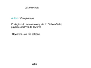 WSB
Jak dojechać:
Autem z Google maps
Pociągiem do Katowic następnie do Bielska-Białej
i autobusem PKS do Jaworza
Rowerem – ale nie polecam
 