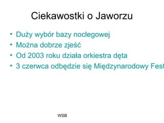 WSB
Ciekawostki o Jaworzu
• Duży wybór bazy noclegowej
• Można dobrze zjeść
• Od 2003 roku działa orkiestra dęta
• 3 czerwca odbędzie się Międzynarodowy Fest
 