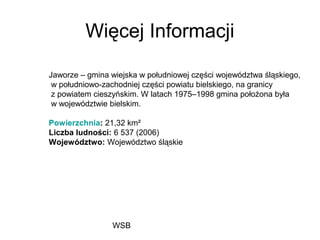 WSB
Więcej Informacji
Jaworze – gmina wiejska w południowej części województwa śląskiego,
w południowo-zachodniej części powiatu bielskiego, na granicy
z powiatem cieszyńskim. W latach 1975–1998 gmina położona była
w województwie bielskim.
Powierzchnia: 21,32 km²
Liczba ludności: 6 537 (2006)
Województwo: Województwo śląskie
 