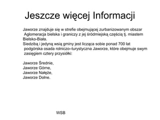 WSB
Jeszcze więcej Informacji
Jaworze znajduje się w strefie obejmującej zurbanizowanym obszar
Aglomeracja bielska i graniczy z jej śródmiejską częścią tj. miastem
Bielsko-Biała.
Siedzibą i jedyną wsią gminy jest licząca sobie ponad 700 lat
podgórska osada rolniczo–turystyczna Jaworze, które obejmuje swym
zasięgiem cztery przysiółki:
Jaworze Średnie,
Jaworze Górne,
Jaworze Nałęże,
Jaworze Dolne.
 