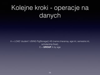 Kolejne kroki - operacje na
danych
A = LOAD 'student' USING PigStorage() AS (name:chararray, age:int, semestre:int,
scholarship:ﬂoat);
B = FILTER A BY age > 20;
C = LIMIT B 5;
D = FOREACH C GENERATE name, scholarship*semestre as funds
56
 
