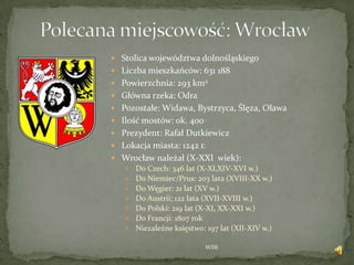 WSB
 Stolica województwa dolnośląskiego
 Liczba mieszkańców: 631 188
 Powierzchnia: 293 km2
 Główna rzeka: Odra
 Pozostałe: Widawa, Bystrzyca, Ślęza, Oława
 Ilość mostów: ok. 400
 Prezydent: Rafał Dutkiewicz
 Lokacja miasta: 1242 r.
 °ǳł należał (X-XXI wiek):
 Do Czech: 346 lat (X-XI,XIV-XVI w.)
 Do Niemiec/Prus: 203 lata (XVIII-XX w.)
 Do Węgier: 21 lat (XV w.)
 Do Austrii; 122 lata (XVII-XVIII w.)
 Do Polski: 219 lat (X-XI, XX-XXI w.)
 Do Francji: 1807 rok
 Niezależne księstwo: 197 lat (XII-XIV w.)
 