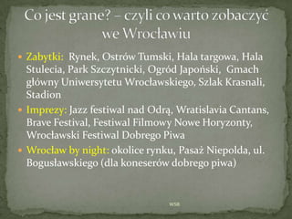  Zabytki: Rynek, Ostrów Tumski, Hala targowa, Hala
Stulecia, Park Szczytnicki, Ogród Japoński, Gmach
główny Uniwersytetu °ǳłskiego, Szlak Krasnali,
Stadion
 Imprezy: Jazz festiwal nad Odrą, Wratislavia Cantans,
Brave Festival, Festiwal Filmowy Nowe Horyzonty,
°ǳłski Festiwal Dobrego Piwa
 °ǳł by night: okolice rynku, Pasaż Niepolda, ul.
Bogusławskiego (dla koneserów dobrego piwa)
WSB
 