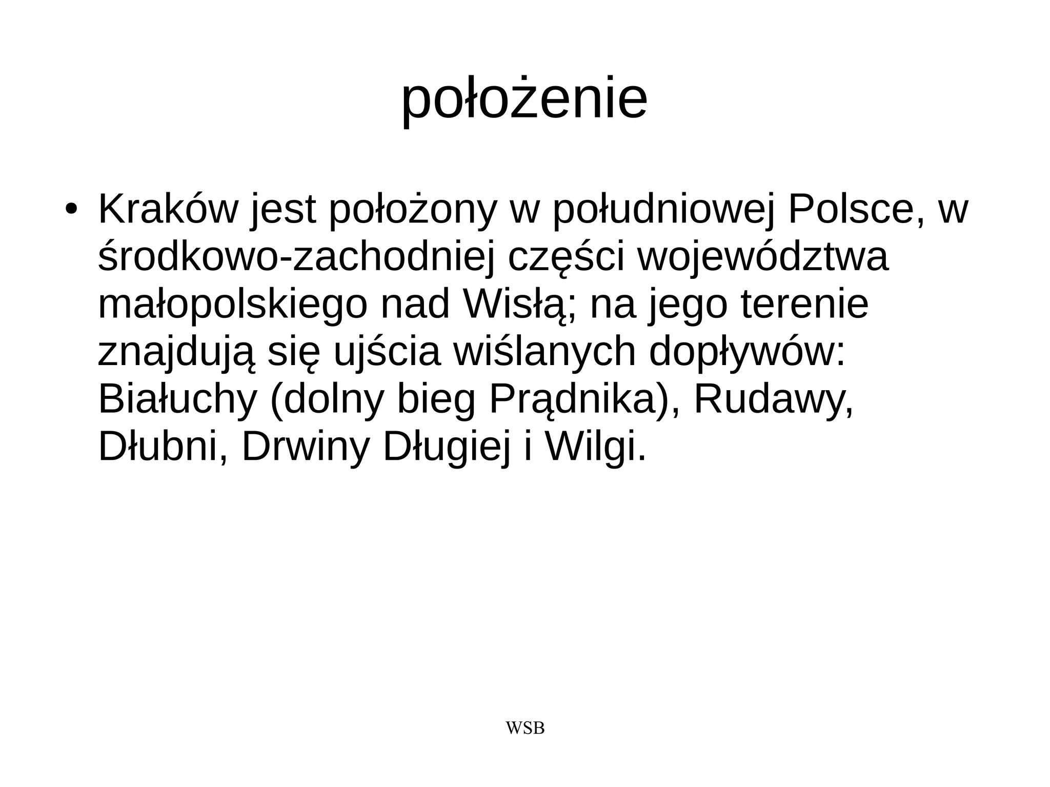 WSB
położenie
● Kraków jest położony w południowej Polsce, w
środkowo-zachodniej części województwa
małopolskiego nad Wisłą; na jego terenie
znajdują się ujścia wiślanych dopływów:
Białuchy (dolny bieg Prądnika), Rudawy,
Dłubni, Drwiny Długiej i Wilgi.
 