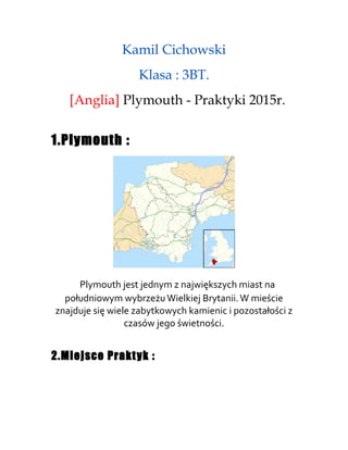 Kamil Cichowski
Klasa : 3BT.
[Anglia] Plymouth - Praktyki 2015r.
1.Plymouth :
Plymouth jest jednym z największych miast na
południowym wybrzeżu Wielkiej Brytanii.W mieście
znajduje się wiele zabytkowych kamienic i pozostałości z
czasów jego świetności.
2.Miejsce Praktyk :
 