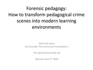 Forensic pedagogy:
How to transform pedagogical crime
scenes into modern learning
environments
Pete Hall Jones
(Co Founder The Curriculum Foundation )
The Spiral Partnership Ltd
Warsaw June 6th 2016
 