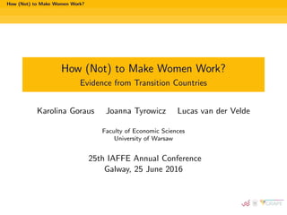 How (Not) to Make Women Work?
How (Not) to Make Women Work?
Evidence from Transition Countries
Karolina Goraus Joanna Tyrowicz Lucas van der Velde
Faculty of Economic Sciences
University of Warsaw
25th IAFFE Annual Conference
Galway, 25 June 2016
 