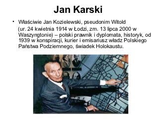 Jan Karski
• Właściwie Jan Kozielewski, pseudonim Witold
  (ur. 24 kwietnia 1914 w Łodzi, zm. 13 lipca 2000 w
  Waszyngtonie) – polski prawnik i dyplomata, historyk, od
  1939 w konspiracji, kurier i emisariusz władz Polskiego
  Państwa Podziemnego, świadek Holokaustu.
 