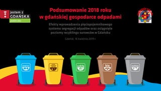 Podsumowanie 2018 roku
w gdańskiej gospodarce odpadami
Efekty wprowadzenia pięciopojemnikowego
systemu segregacji odpadów oraz osiągnięte
poziomy recyklingu surowców w Gdańsku
Gdańsk, 16 kwietnia 2019 r.
 