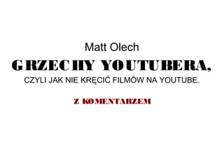 Matt Olech
GRZECHY YOUTUBERA,
CZYLI JAK NIE KRĘCIĆ FILMÓW NA YOUTUBE.
Z KOMENTARZEM
 