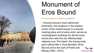 Monument of
Eros Bound
• Among Cracow’s most well-known
landmarks, this sculpture in the western
corner of the market square is a popular
meeting place and at some point, serves as
a photographic backdrop for almost every
tourist who visits the city. Affectionately
referred to as ‘The Head’, the bronze body
part’s official title is ‘Eros Bendato’ (Eros
Bound) and is the work of Polish artist Igor
Mitoraj (1944 - 2014).
 