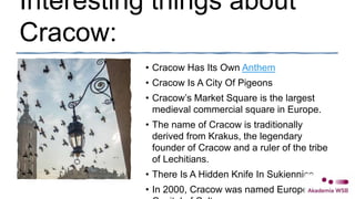 Interesting things about
Cracow:
• Cracow Has Its Own Anthem
• Cracow Is A City Of Pigeons
• Cracow’s Market Square is the largest
medieval commercial square in Europe.
• The name of Cracow is traditionally
derived from Krakus, the legendary
founder of Cracow and a ruler of the tribe
of Lechitians.
• There Is A Hidden Knife In Sukiennice
• In 2000, Cracow was named European
 