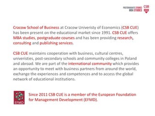 Cracow School of Business at Cracow Univeristy of Economics (CSB CUE)
has been present on the educational market since 1991. CSB CUE offers
MBA studies, postgraduate courses and has been providing research,
consulting and publishing services.
CSB CUE maintains cooperation with business, cultural centres,
univeristies, post-secondary schools and community colleges in Poland
and abroad. We are part of the international community which provides
an opportunity to meet with business partners from around the world,
exchange the experiences and competences and to access the global
network of educational institutions.
Since 2011 CSB CUE is a member of the European Foundation
for Management Development (EFMD).
 