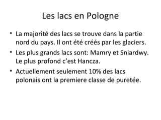 Les lacs en Pologne
• La majorité des lacs se trouve dans la partie
nord du pays. Il ont été créés par les glaciers.
• Les plus grands lacs sont: Mamry et Sniardwy.
Le plus profond c’est Hancza.
• Actuellement seulement 10% des lacs
polonais ont la premiere classe de puretée.

 