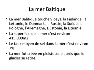 La mer Baltique
• La mer Balitique touche 9 pays: la Finlande, la
Lettonie, le Danmark, la Russie, la Suède, la
Pologne, l’Allemagne, L'Estonie, la Lituanie.
• La superficie de la mer c’est environ
415.000m2
• Le taux moyen de sel dans la mer c’est environ
7%
• La mer fut créée en pleistocene après que le
glacier se retire.

 