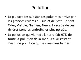Pollution
• La plupart des substances poluantes arrive par
les grandes rivières du sud et de l’est. Ce sont
Oder, Vistule, Niemen, Newa. La sortie de ces
rivières sont les endroits les plus polués.
• La pollution qui vient de la terre fait 97% de
toute la pollution de la mer. Les 3% restant
c’est une pollution qui se crée dans la mer.

 