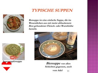 11
Biersuppe von allen
Schichten gegessen, auch
vom Adel
TYPISCHE SUPPEN
Rotsuppe ist eine einfache Suppe, die im
Wesentlichen aus mit meist altbackenem
Brot gebundener Fleisch- oder Wurstbrühe
besteht.
Sauerampfersuppe
 