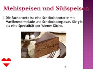 12
 Die Sachertorte ist eine Schokoladentorte mit
Marillenmarmelade und Schokoladenglasur. Sie gilt
als eine Spezialität der Wiener Küche.
 