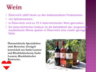 17
 Österreich zählt heute zu den bedeutendsten Produzenten
 von Spitzenweinen.
 In Österreich wird zu 75 % österreichischer Wein getrunken.
 Ein österreichisches Unikum ist die Beliebtheit des Jungweines.
Ausländische Weine spielen in Österreich eine relativ geringe
Rolle.
Österreichische Spezialitäten
sind: Rotweine: Zweigelt
(entwickelt aus Sankt Laurent
und Blaufränkischem), Sankt
Laurent, Blaufränkischer
Roséweine.
 