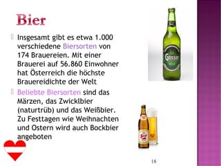 18
 Insgesamt gibt es etwa 1.000
verschiedene Biersorten von
174 Brauereien. Mit einer
Brauerei auf 56.860 Einwohner
hat Österreich die höchste
Brauereidichte der Welt
 Beliebte Biersorten sind das
Märzen, das Zwicklbier
(naturtrüb) und das Weißbier.
Zu Festtagen wie Weihnachten
und Ostern wird auch Bockbier
angeboten
 
