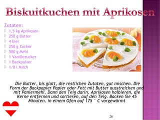 20
Zutaten:
 1,5 kg Aprikosen
 250 g Butter
 4 Eier
 250 g Zucker
 500 g Mehl
 1 Vanillezucker
 1 Backpulver
 1/8 l Milch
      
Die Butter, bis glatt, die restlichen Zutaten, gut mischen. Die
Form der Backpapier Papier oder Fett mit Butter ausstreichen und
mit Paniermehl. Dann den Teig darin. Aprikosen halbieren, die
Kerne entfernen und sortieren, auf den Teig. Backen Sie 45
Minuten. in einem Ofen auf 175 ° C vorgewärmt
 
