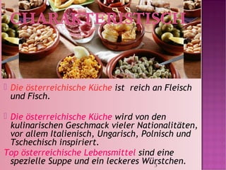 3
 Die österreichische Küche ist reich an Fleisch
und Fisch.
 Die österreichische Küche wird von den
kulinarischen Geschmack vieler Nationalitäten,
vor allem Italienisch, Ungarisch, Polnisch und
Tschechisch inspiriert.
Top österreichische Lebensmittel sind eine
spezielle Suppe und ein leckeres Würstchen.
 