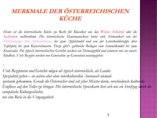 4
MERKMALE DER ÖSTERREICHISCHEN
KÜCHE
Heute ist die österreichische Küche zu Recht für Klassiker wie das Wiener Schnitzel oder die
Sachertorte weltberühmt. Die österreichische Hausmannskost bietet viele Schmankerl von der
Frittatensuppe über Schweinsbraten bis zum Apfelstrudel und von der Leberknödelsuppe über
Tafelspitz bis zum Kaiserschmarrn. Dazu gibt's zahlreiche Beilagen vom Semmelknödel bis zum
Krautsalat. Die typisch österreichischen Gerichte wecken ein Heimatgefühl und erinnern uns an unsere
Kindheit. Viele Rezepte werden von Generation zu Generation weitergegeben
:
Viele Rezepturen und Gerichte mögen als typisch österreichisch, als Landes
Spezialität gelten – sie wären aber ohne interkulturellen Austausch niemals
zustande gekommen. Gerade die Österreicher sind seit jeher Meister darin, verschiedenste kulturelle
Einflüsse auf den Teller zu bringen. Die österreichische Speisekarte liest sich wie ein Streifzug durch die
europäische Kulturgeschichte,
wie eine Reise in die Vergangenheit.
 