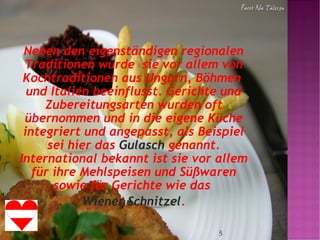 5
Neben den eigenständigen regionalen
Traditionen wurde sie vor allem von
Kochtraditionen aus Ungarn, Böhmen
und Italien beeinflusst. Gerichte und
Zubereitungsarten wurden oft
übernommen und in die eigene Küche
integriert und angepasst, als Beispiel
sei hier das Gulasch genannt.
International bekannt ist sie vor allem
für ihre Mehlspeisen und Süßwaren
sowie für Gerichte wie das
Wiener Schnitzel.
 