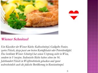 6
Wiener Schnitzel
Ein Klassiker der Wiener Küche: Kalbsschnitzel. Goldgelbe Panier,
zartes Fleisch, dazu passt am besten Kartoffelsalat oder Petersilerdäpfel.
Das berühmte Wiener Schnitzel hat seinen Ursprung nicht in Wien,
sondern in Venezien. Italienische Köche haben schon im 16.
Jahrhundert Fleisch in Weißbrotbröseln gebacken und zuvor
wahrscheinlich auch die jüdische Bevölkerung in Konstantinopel.
 