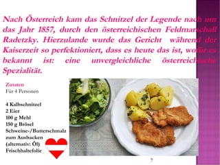 7
Nach Österreich kam das Schnitzel der Legende nach um
das Jahr 1857, durch den österreichischen Feldmarschall
Radetzky. Hierzulande wurde das Gericht während der
Kaiserzeit so perfektioniert, dass es heute das ist, wofür es
bekannt ist: eine unvergleichliche österreichische
Spezialität.
Zutaten
Für 4 Personen
4 Kalbschnitzel
2 Eier
100 g Mehl
150 g Brösel
Schweine-/Butterschmalz
zum Ausbacken
(alternativ: Öl)
Frischhaltefolie
 