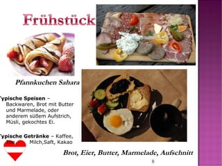 8
Pfannkuchen Sahara
Brot, Eier, Butter, Marmelade, Aufschnitt
Typische Speisen –
Backwaren, Brot mit Butter
und Marmelade, oder
anderem süßem Aufstrich,
Müsli, gekochtes Ei.
Typische Getränke – Kaffee,
Tee, Milch,Saft, Kakao
 